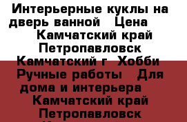 Интерьерные куклы на дверь ванной › Цена ­ 750 - Камчатский край, Петропавловск-Камчатский г. Хобби. Ручные работы » Для дома и интерьера   . Камчатский край,Петропавловск-Камчатский г.